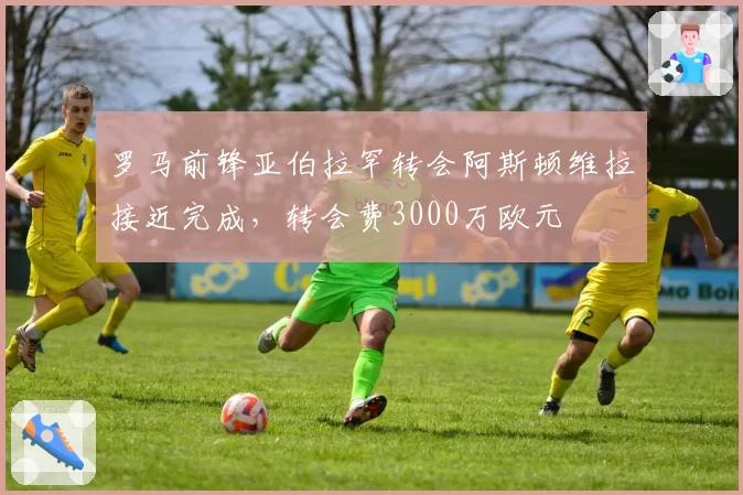 罗马前锋亚伯拉罕转会阿斯顿维拉接近完成,转会费3000万欧元