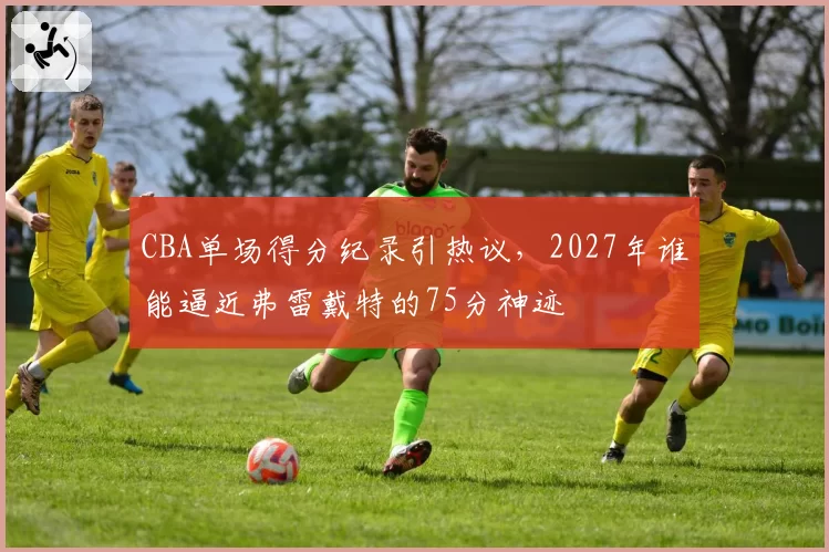 CBA单场得分纪录引热议，2027年谁能逼近弗雷戴特的75分神迹
