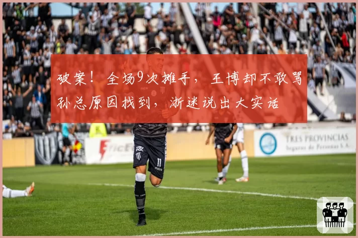 破案！全场9次摊手，王博却不敢骂孙总原因找到，浙迷说出大实话