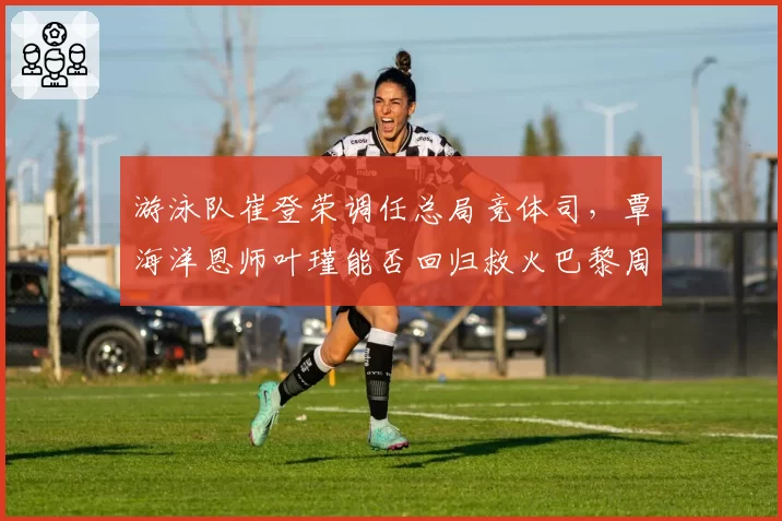游泳队崔登荣调任总局竞体司,覃海洋恩师叶瑾能否回归救火巴黎周期?