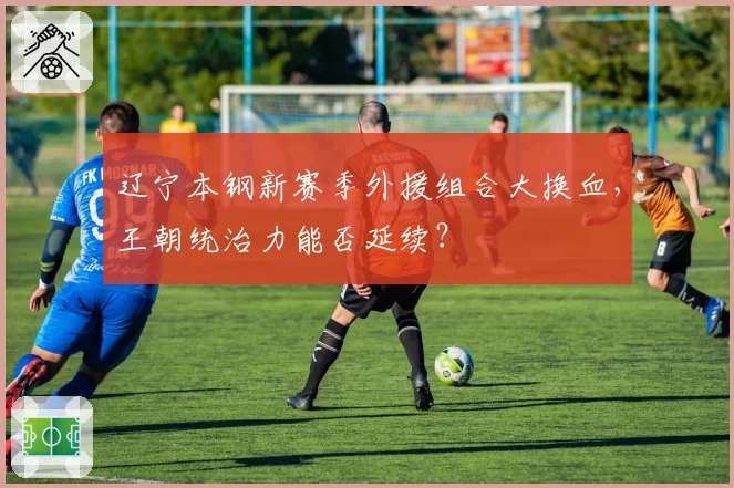 辽宁本钢新赛季外援组合大换血,王朝统治力能否延续?