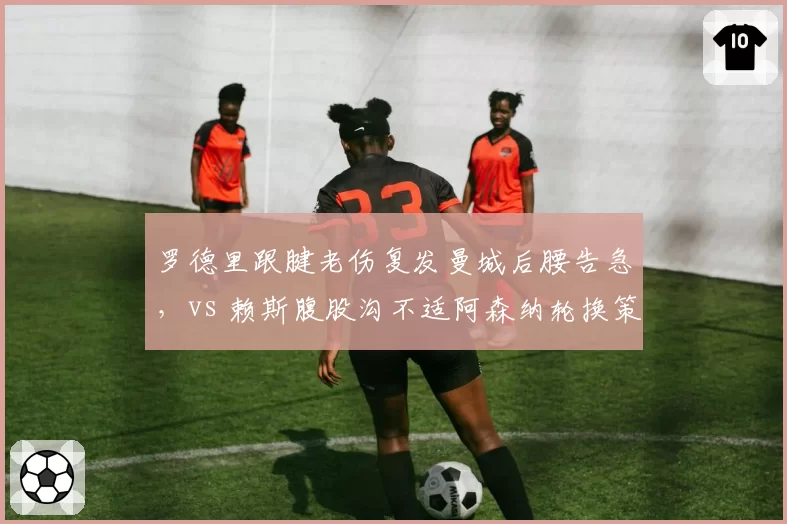 罗德里跟腱老伤复发曼城后腰告急,vs 赖斯腹股沟不适阿森纳轮换策略奏效