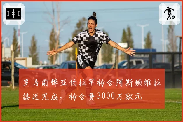 罗马前锋亚伯拉罕转会阿斯顿维拉接近完成,转会费3000万欧元