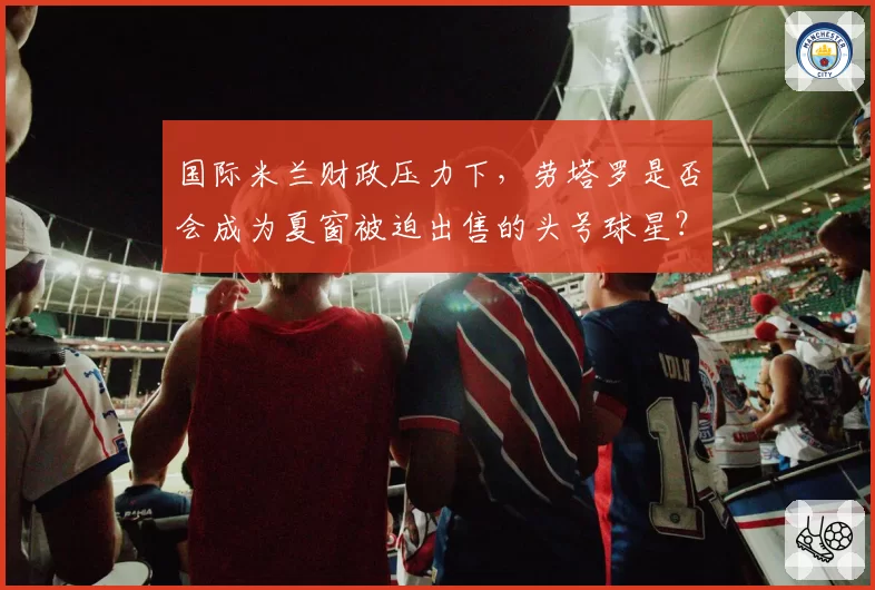 国际米兰财政压力下，劳塔罗是否会成为夏窗被迫出售的头号球星？