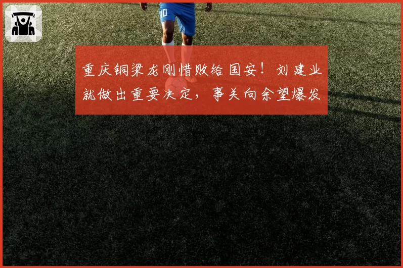 重庆铜梁龙刚惜败给国安！刘建业就做出重要决定，事关向余望爆发