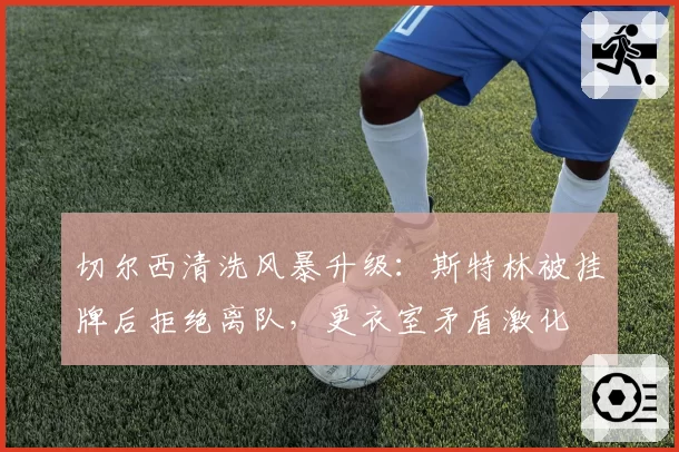 切尔西清洗风暴升级:斯特林被挂牌后拒绝离队,更衣室矛盾激化