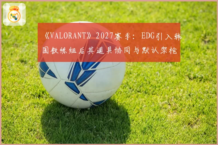《VALORANT》2027赛季:EDG引入韩国教练组后其道具协同与默认架枪体系进化前瞻