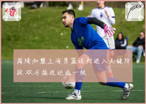周琦加盟上海男篮谈判进入关键阶段 双方接近达成一致