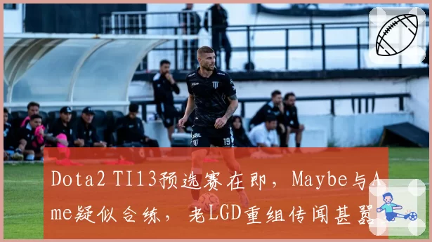 Dota2 TI13预选赛在即,Maybe与Ame疑似合练,老LGD重组传闻甚嚣尘上?