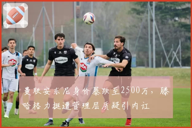 曼联安东尼身价暴跌至2500万,滕哈格力挺遭管理层质疑引内讧