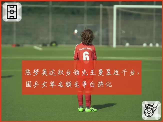 陈梦奥运积分领先王曼昱近千分，国乒女单名额竞争白热化
