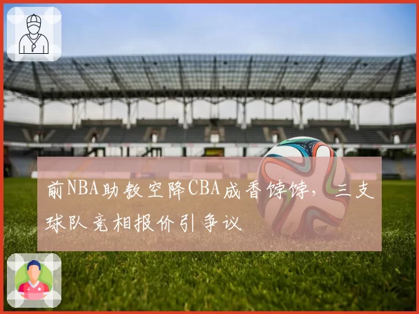 前NBA助教空降CBA成香饽饽,三支球队竞相报价引争议