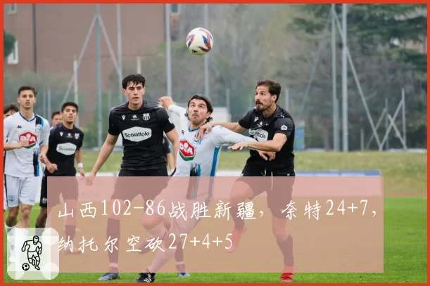 山西102-86战胜新疆，奈特24+7，纳托尔空砍27+4+5