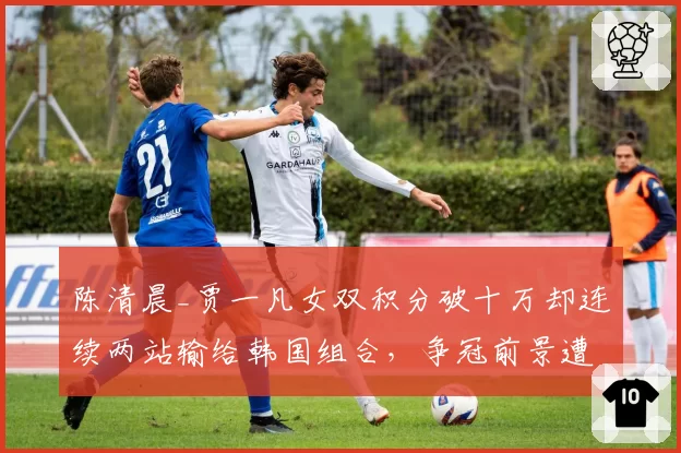 陈清晨_贾一凡女双积分破十万却连续两站输给韩国组合，争冠前景遭羽联名宿看衰