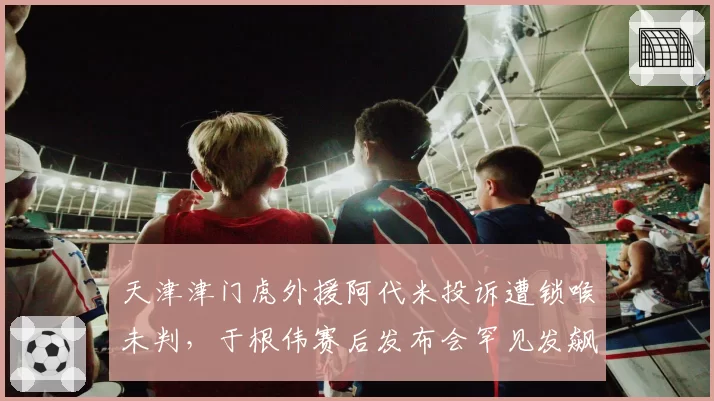 天津津门虎外援阿代米投诉遭锁喉未判,于根伟赛后发布会罕见发飙