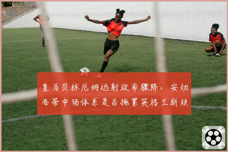 皇马贝林厄姆远射效率骤降，安切洛蒂中场体系是否拖累英格兰新核？