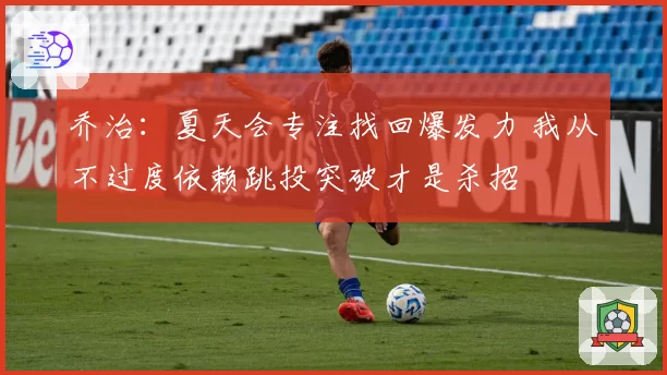乔治：夏天会专注找回爆发力 我从不过度依赖跳投突破才是杀招