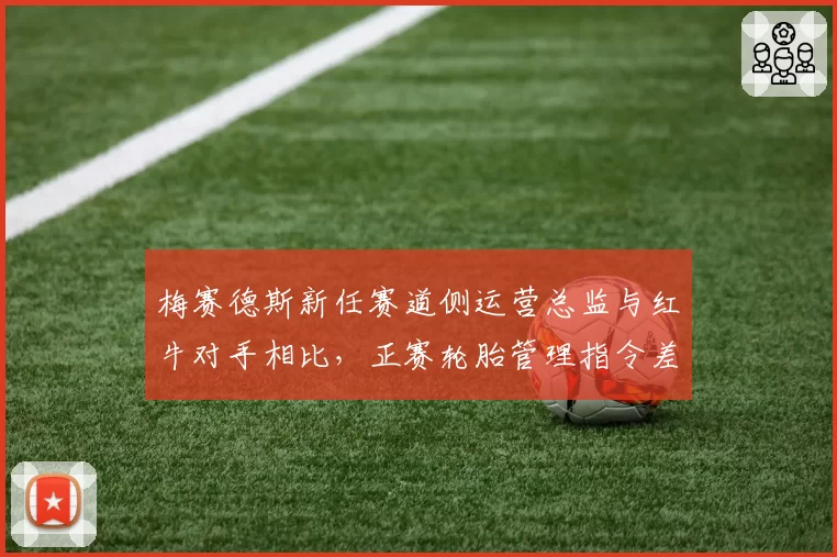 梅赛德斯新任赛道侧运营总监与红牛对手相比,正赛轮胎管理指令差异分析