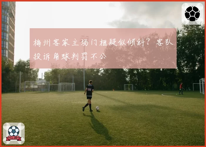 梅州客家主场门框疑似倾斜？客队投诉角球判罚不公