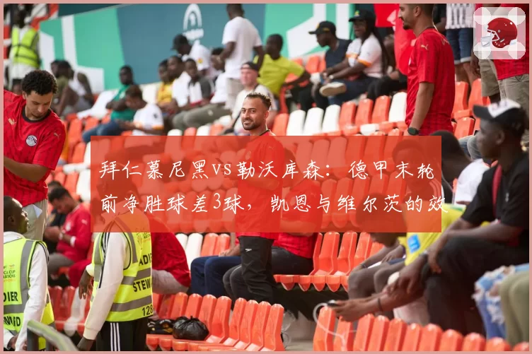 拜仁慕尼黑vs勒沃库森:德甲末轮前净胜球差3球,凯恩与维尔茨的效率之战