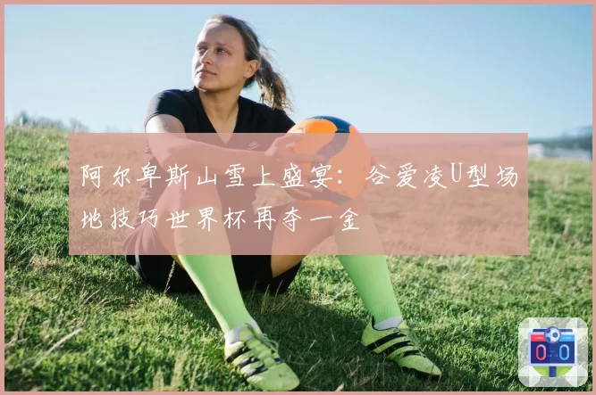 阿尔卑斯山雪上盛宴：谷爱凌U型场地技巧世界杯再夺一金