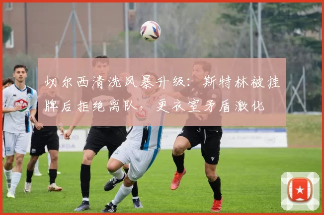 切尔西清洗风暴升级:斯特林被挂牌后拒绝离队,更衣室矛盾激化