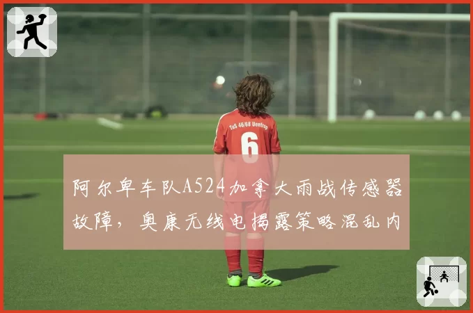 阿尔卑车队A524加拿大雨战传感器故障，奥康无线电揭露策略混乱内幕