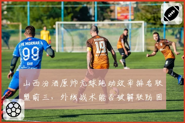 山西汾酒原帅无球跑动效率排名联盟前三,外线战术能否破解联防困局?